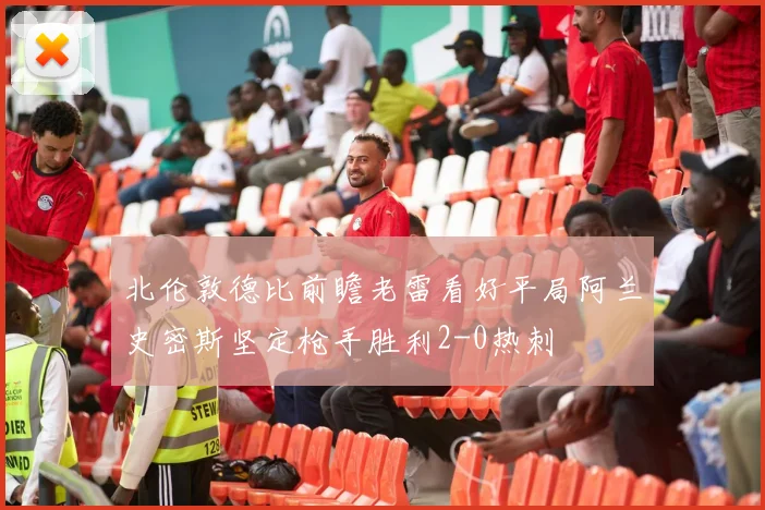 北伦敦德比前瞻老雷看好平局阿兰史密斯坚定枪手胜利2-0热刺