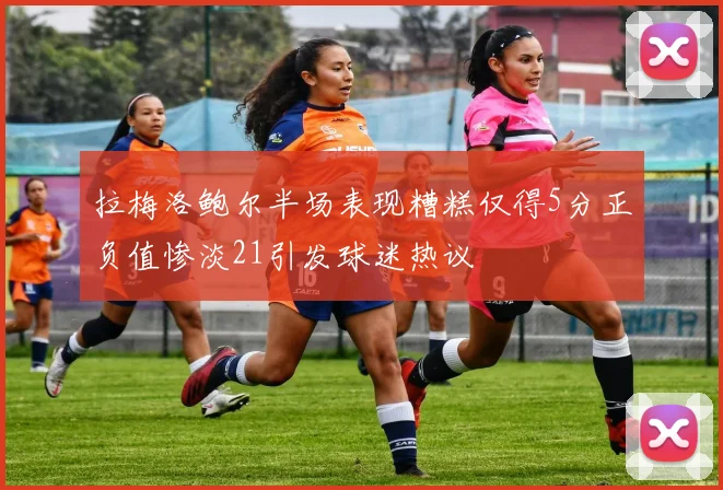 拉梅洛鲍尔半场表现糟糕仅得5分正负值惨淡21引发球迷热议