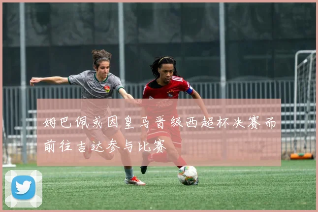 姆巴佩或因皇马晋级西超杯决赛而前往吉达参与比赛