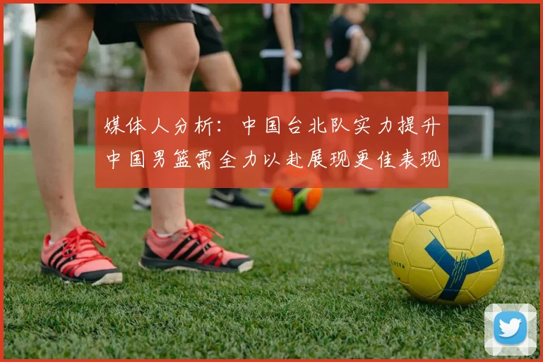 媒体人分析：中国台北队实力提升中国男篮需全力以赴展现更佳表现