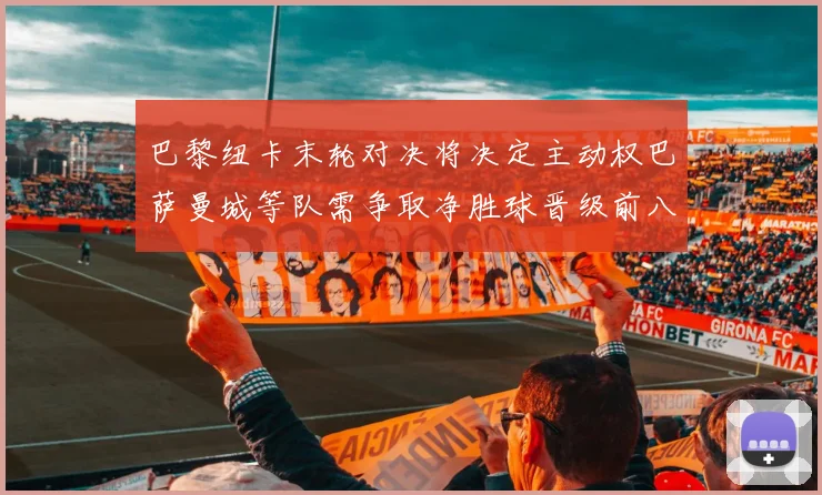巴黎纽卡末轮对决将决定主动权巴萨曼城等队需争取净胜球晋级前八