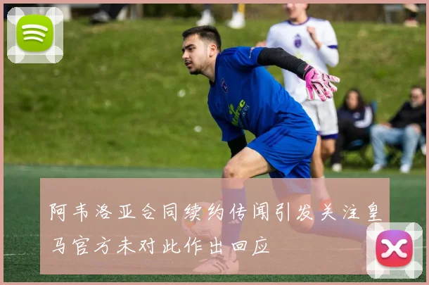 阿韦洛亚合同续约传闻引发关注皇马官方未对此作出回应