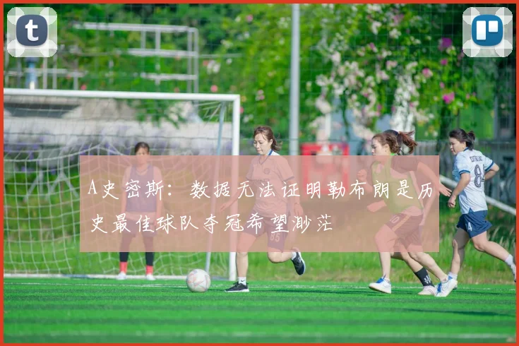 A史密斯：数据无法证明勒布朗是历史最佳球队夺冠希望渺茫