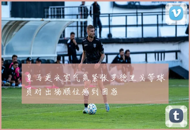 皇马更衣室气氛紧张罗德里戈等球员对出场顺位感到困惑