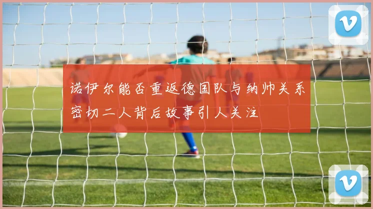 诺伊尔能否重返德国队与纳帅关系密切二人背后故事引人关注