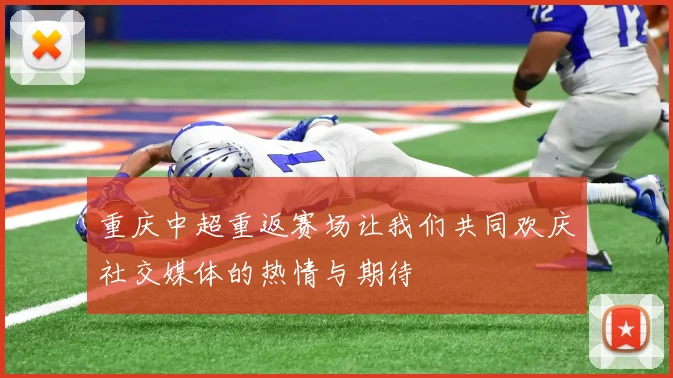 重庆中超重返赛场让我们共同欢庆社交媒体的热情与期待