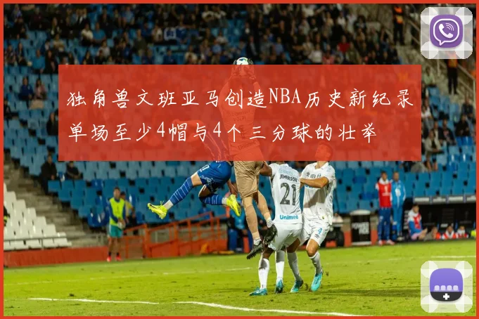 独角兽文班亚马创造NBA历史新纪录单场至少4帽与4个三分球的壮举