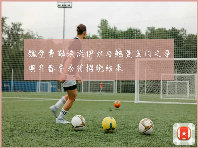 魏登费勒谈诺伊尔与鲍曼国门之争明年春季或将揭晓结果