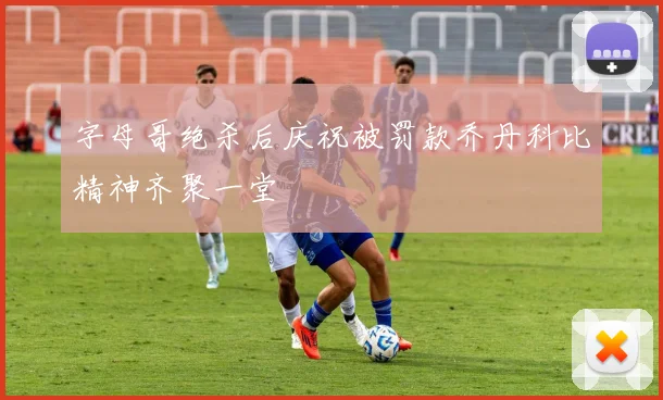 字母哥绝杀后庆祝被罚款乔丹科比精神齐聚一堂