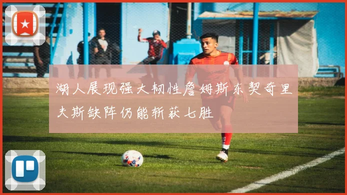 湖人展现强大韧性詹姆斯东契奇里夫斯缺阵仍能斩获七胜