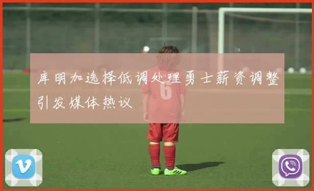 库明加选择低调处理勇士薪资调整引发媒体热议